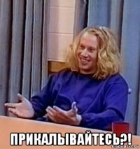  прикалывайтесь?!