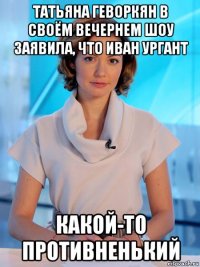 татьяна геворкян в своём вечернем шоу заявила, что иван ургант какой-то противненький