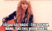  so sad, so tragic - tired of him. mama take this worm away!