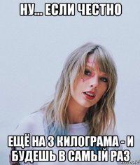 ну... если честно ещё на 3 килограма - и будешь в самый раз