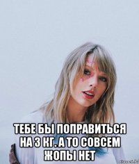 тебе бы поправиться на 3 кг. а то совсем жопы нет