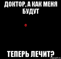 доктор, а как меня будут теперь лечит?