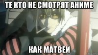 те кто не смотрят аниме как матвеи