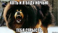 хоть и я буду ночью тебя сгрысть