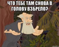 что тебе там снова в голову взбрело? 