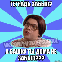 тетрадь забыл? а башку ты дома не забыл???
