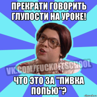 прекрати говорить глупости на уроке! что это за "пивка попью"?