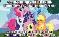 дружбы нет. друзей нет. жизнь полная мука и зря утерянное время! настоящих но искренних совершенно не существуют, всем бы лишь врать человеку.