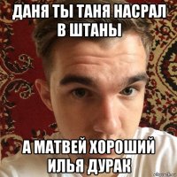 даня ты таня насрал в штаны а матвей хороший илья дурак