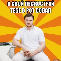 я свой пескоструй тебе в рот совал 