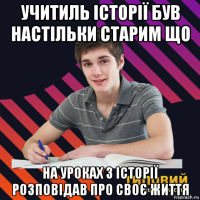 учитиль історії був настільки старим що на уроках з історії розповідав про своє життя