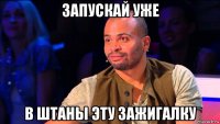 запускай уже в штаны эту зажигалку