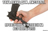 тока ленке дам , пистолет. проверенный человек на все 100! бро!)))