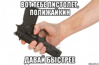 вот тебе пистолет, полижайкин давай быстрее