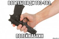 вот тебе гади тоз-тоз, полейжабкин