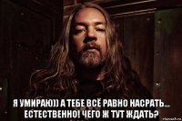  я умираю)) а тебе всё равно насрать... естественно! чего ж тут ждать?