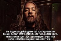  так я здох!)) радуйся! давно ещё здох!) до того как вообще ты сайт этот увидел!) да что там! - до того как ты комп купил! я в 2007 здох обожравшись таблеток и водки! я труп! понимаешь?) живой мертвец!......