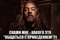  скажи мне - какого это "общаться с приведением"?)