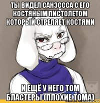 ты видел санэссса с его костяным пистолетом который стреляет костями и ещё у него том бластеры (плохие тома)