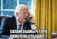  салам,обамыч ! про рижскую слышал ?