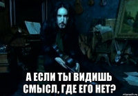  а если ты видишь смысл, где его нет?