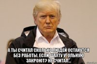  а ты считал сколько людей останутся без работы, если шахту угольную закроют? не считал...
