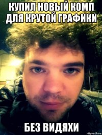 купил новый комп для крутой графики без видяхи