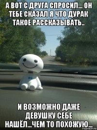 а вот с друга спросил... он тебе сказал я что дурак такое рассказывать.. и возможно даже девушку себе нашёл...чем то похожую...