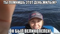 ты помнишь этот день,милый? он был великолепен!