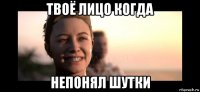 твоё лицо когда непонял шутки