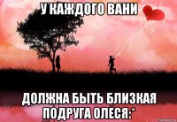 у каждого вани должна быть близкая подруга олеся:*