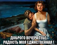  доброго вечера тебе, радость моя единственная !