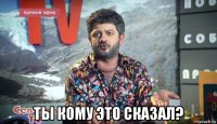  ты кому это сказал?