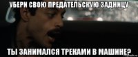 убери свою предательскую задницу ты занимался треками в машине?