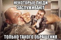 некоторые люди заслуживают только такого обращения