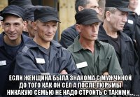  если женщина была знакома с мужчиной до того как он сел а после тюрьмы никакую семью не надо строить с такими...