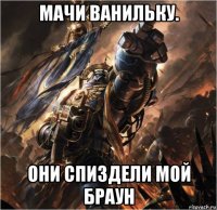 мачи ванильку. они спиздели мой браун