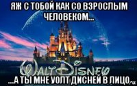 яж с тобой как со взрослым человеком... ...а ты мне уолт дисней в лицо