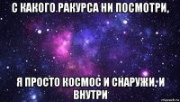 с какого ракурса ни посмотри, я просто космос и снаружи, и внутри