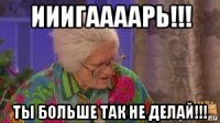 ииигаааарь!!! ты больше так не делай!!!