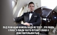  под лежащий камень вода не течет...это лишь слова..а люди часто путают слова с действительностью...