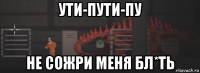 ути-пути-пу не сожри меня бл*ть