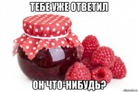 тебе уже ответил он что-нибудь?