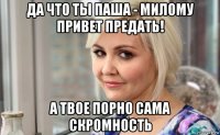да что ты паша - милому привет предать! а твое порно сама скромность
