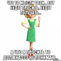 что то мысли твои... вот будет просить, будет получать... а что я просить то должна??? не понимаю...