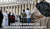 интересно а когда он ноги моет, ему хлоргексидин в водичку наливают?