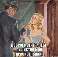  доброго вечера тебе, пушистик мой красивенький!