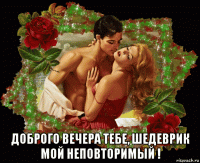  доброго вечера тебе, шедеврик мой неповторимый !