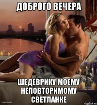 доброго вечера шедеврику моему неповторимому светланке