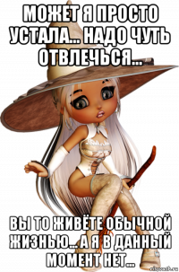 может я просто устала... надо чуть отвлечься... вы то живёте обычной жизнью... а я в данный момент нет...